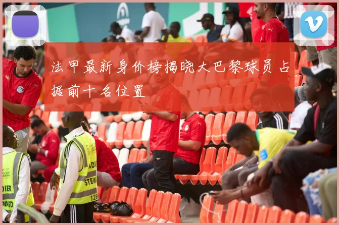 法甲最新身价榜揭晓大巴黎球员占据前十名位置