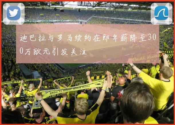 迪巴拉与罗马续约在即年薪降至300万欧元引发关注