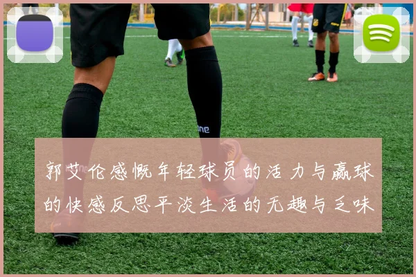 郭艾伦感慨年轻球员的活力与赢球的快感反思平淡生活的无趣与乏味