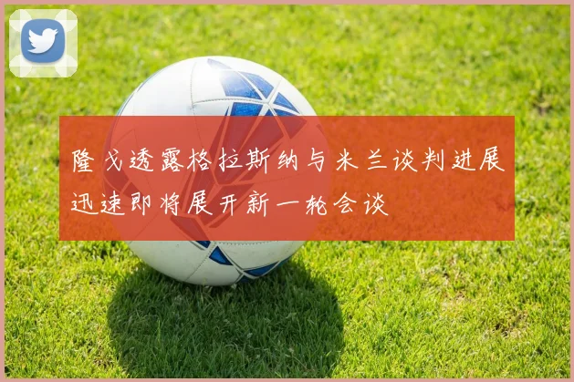 隆戈透露格拉斯纳与米兰谈判进展迅速即将展开新一轮会谈