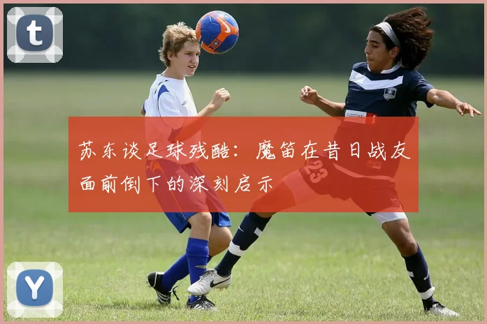 苏东谈足球残酷：魔笛在昔日战友面前倒下的深刻启示